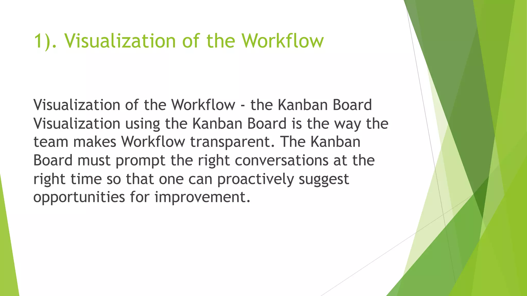 1). Visualization of the Workflow
Visualization of the Workflow - the Kanban Board
Visualization using the Kanban Board is the way the
team makes Workflow transparent. The Kanban
Board must prompt the right conversations at the
right time so that one can proactively suggest
opportunities for improvement.
 