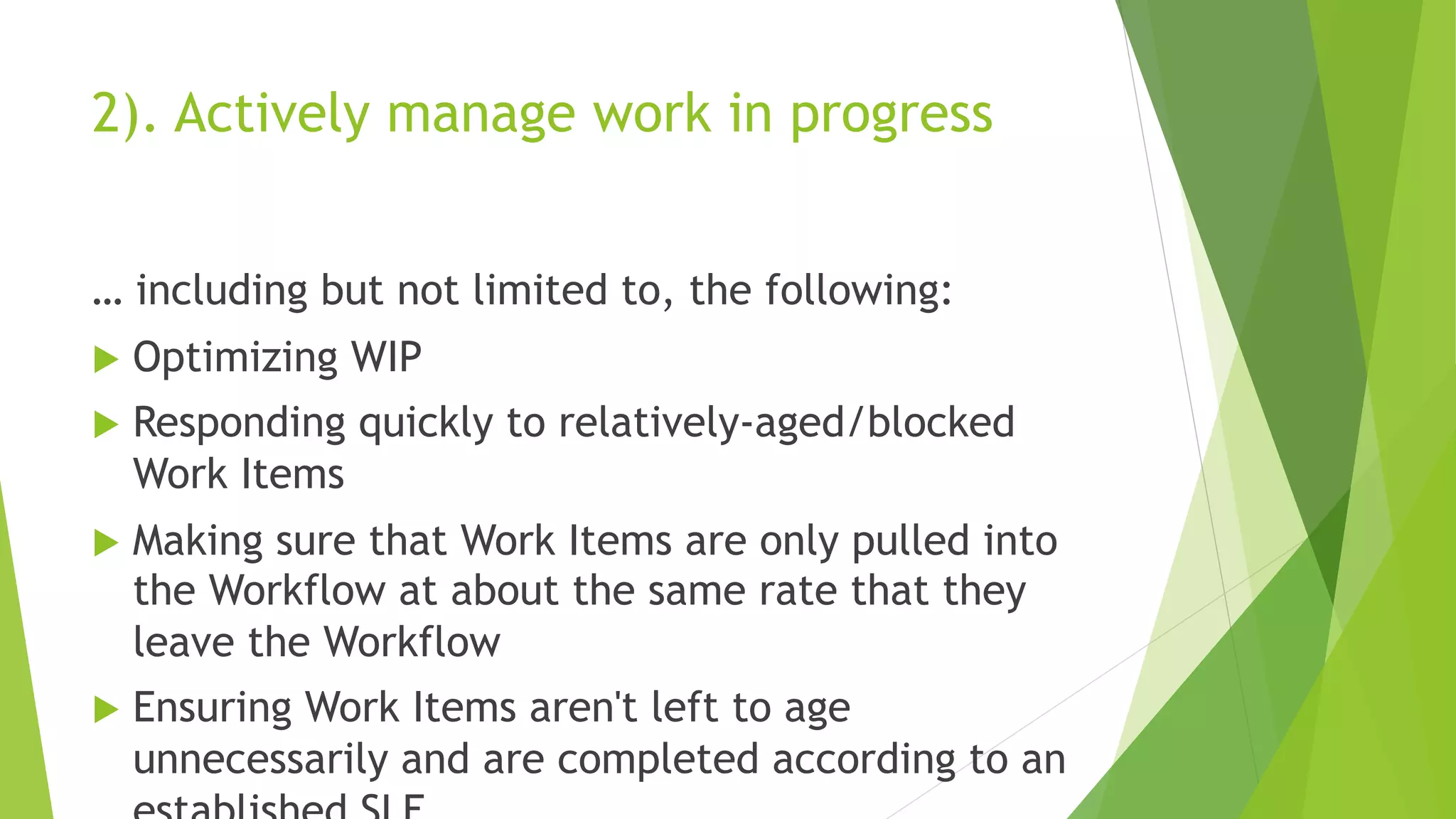 2). Actively manage work in progress
… including but not limited to, the following:
u Optimizing WIP
u Responding quickly to relatively-aged/blocked
Work Items
u Making sure that Work Items are only pulled into
the Workflow at about the same rate that they
leave the Workflow
u Ensuring Work Items aren't left to age
unnecessarily and are completed according to an
 
