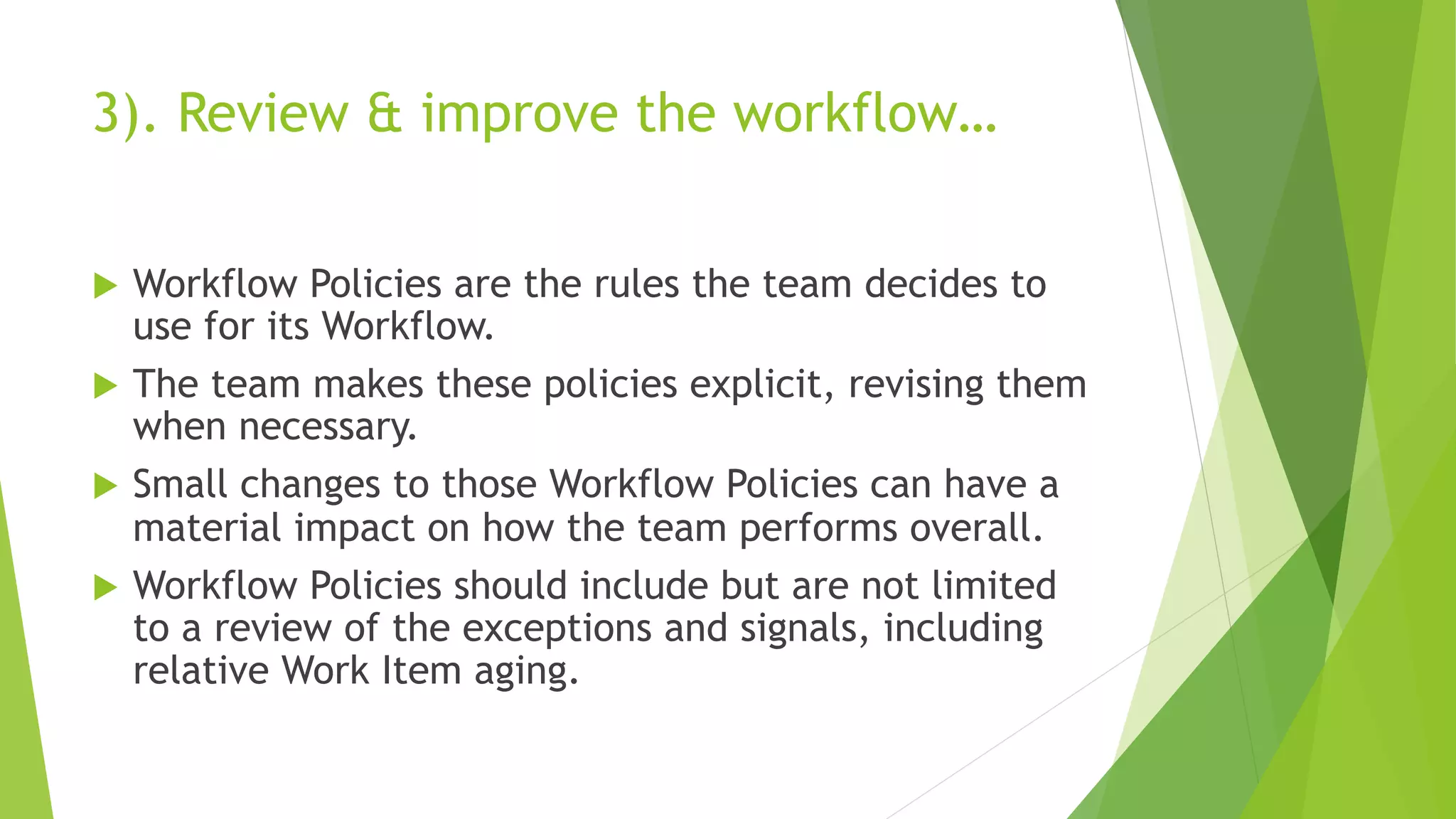 3). Review & improve the workflow…
u Workflow Policies are the rules the team decides to
use for its Workflow.
u The team makes these policies explicit, revising them
when necessary.
u Small changes to those Workflow Policies can have a
material impact on how the team performs overall.
u Workflow Policies should include but are not limited
to a review of the exceptions and signals, including
relative Work Item aging.
 
