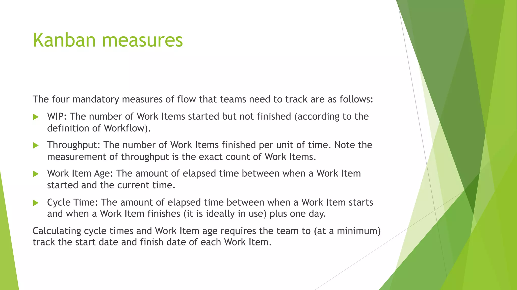Kanban measures
The four mandatory measures of flow that teams need to track are as follows:
u WIP: The number of Work Items started but not finished (according to the
definition of Workflow).
u Throughput: The number of Work Items finished per unit of time. Note the
measurement of throughput is the exact count of Work Items.
u Work Item Age: The amount of elapsed time between when a Work Item
started and the current time.
u Cycle Time: The amount of elapsed time between when a Work Item starts
and when a Work Item finishes (it is ideally in use) plus one day.
Calculating cycle times and Work Item age requires the team to (at a minimum)
track the start date and finish date of each Work Item.
 
