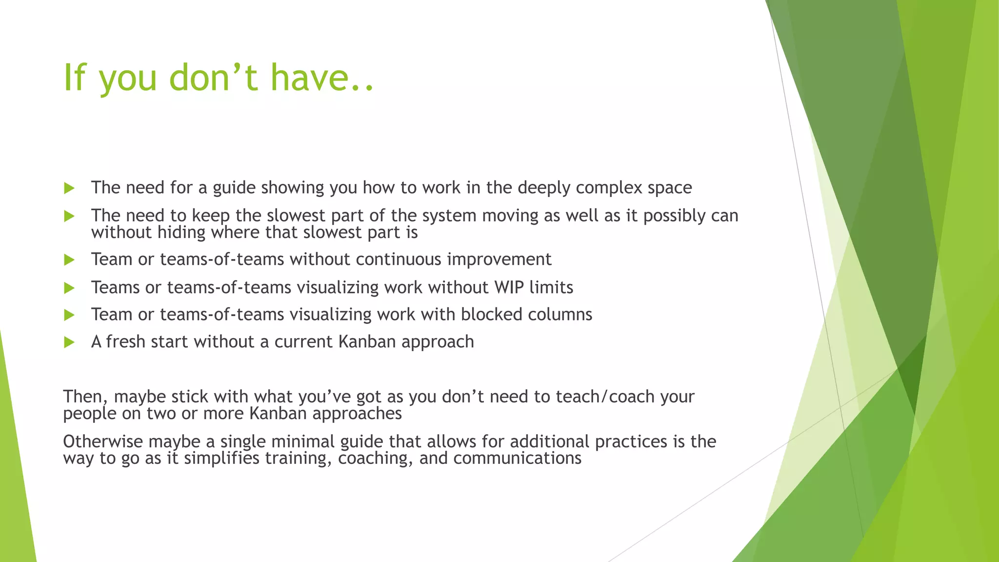 If you don’t have..
u The need for a guide showing you how to work in the deeply complex space
u The need to keep the slowest part of the system moving as well as it possibly can
without hiding where that slowest part is
u Team or teams-of-teams without continuous improvement
u Teams or teams-of-teams visualizing work without WIP limits
u Team or teams-of-teams visualizing work with blocked columns
u A fresh start without a current Kanban approach
Then, maybe stick with what you’ve got as you don’t need to teach/coach your
people on two or more Kanban approaches
Otherwise maybe a single minimal guide that allows for additional practices is the
way to go as it simplifies training, coaching, and communications
 