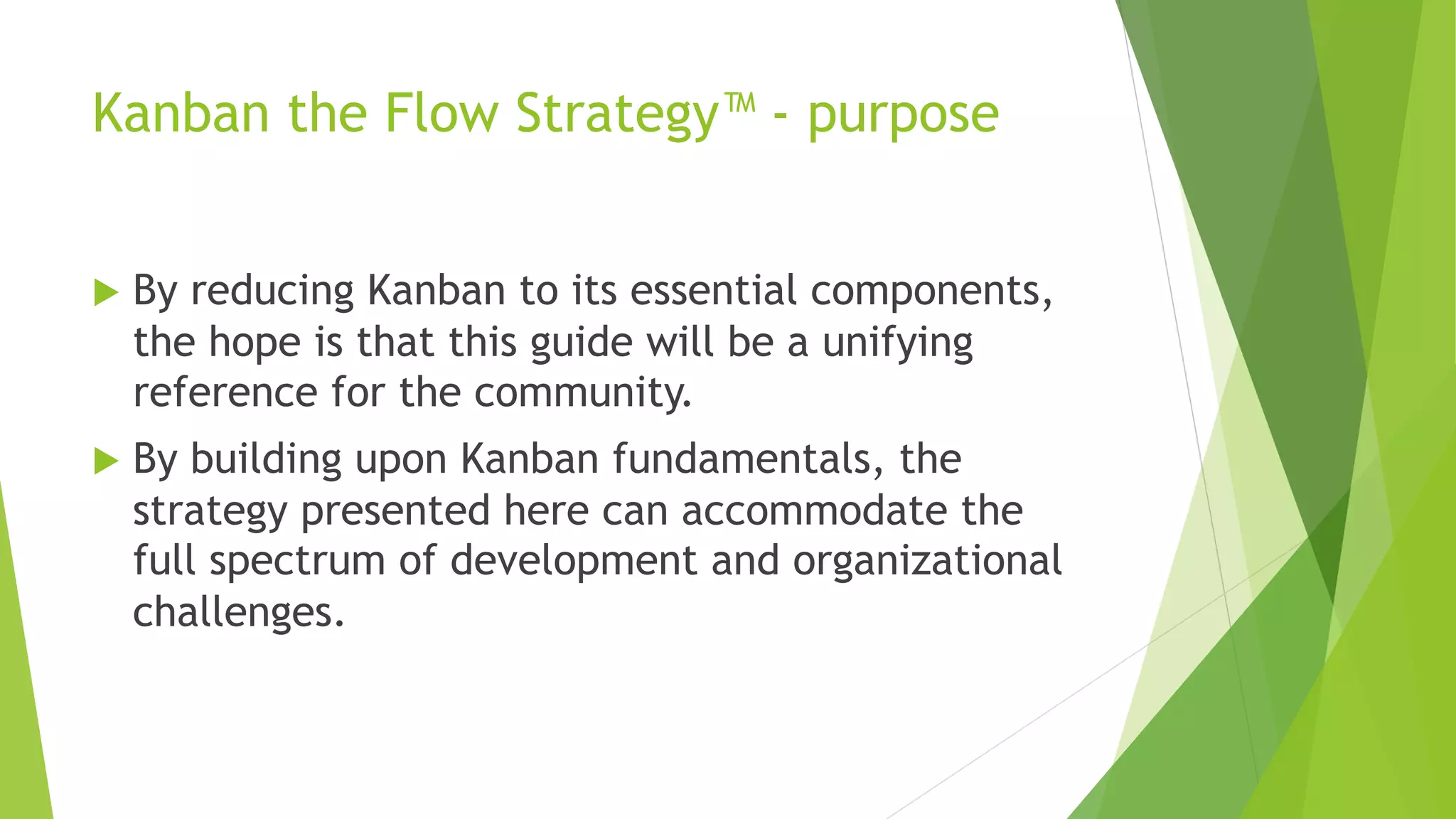Kanban the Flow Strategy™ - purpose
u By reducing Kanban to its essential components,
the hope is that this guide will be a unifying
reference for the community.
u By building upon Kanban fundamentals, the
strategy presented here can accommodate the
full spectrum of development and organizational
challenges.
 