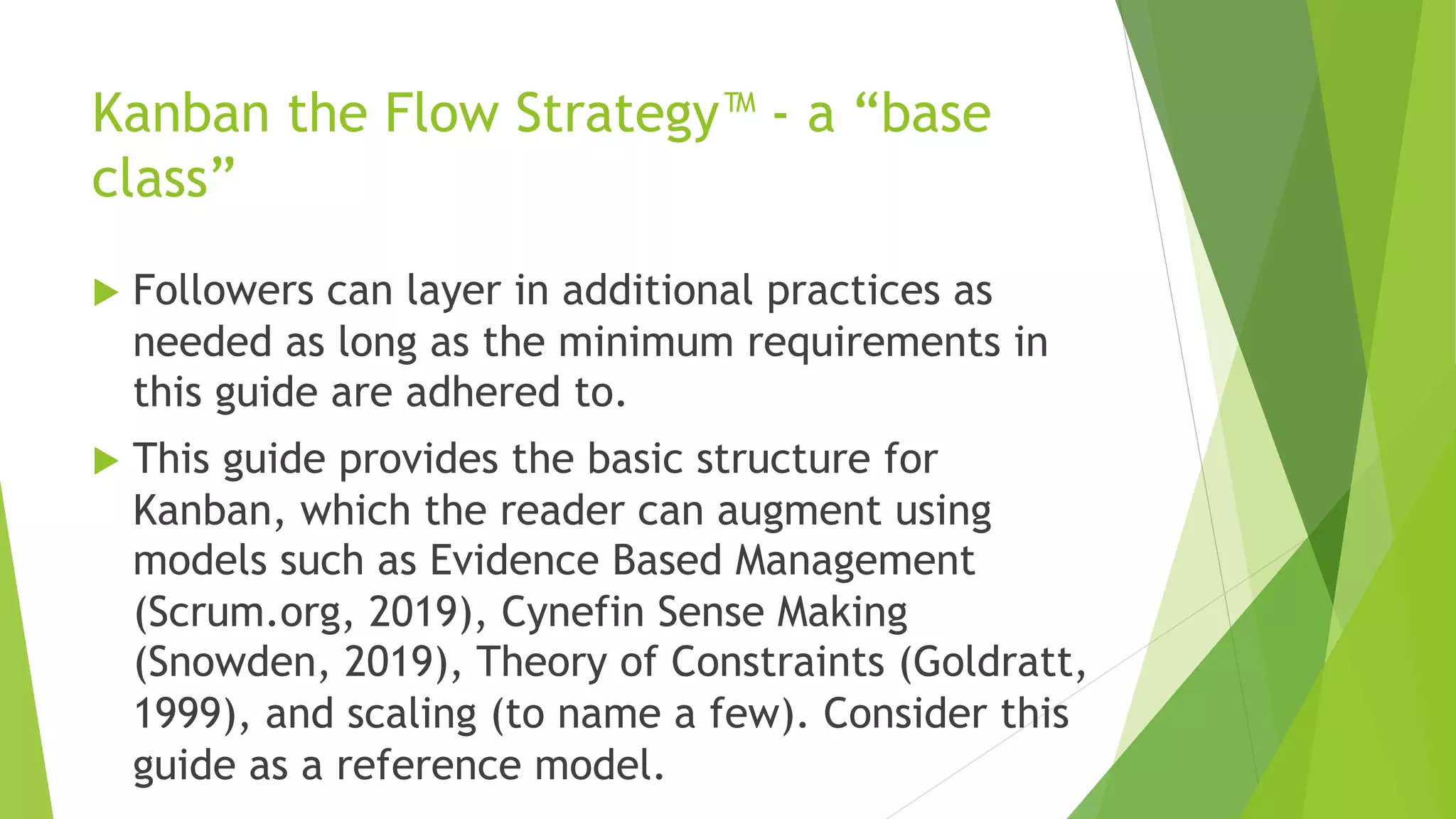 Kanban the Flow Strategy™ - a “base
class”
u Followers can layer in additional practices as
needed as long as the minimum requirements in
this guide are adhered to.
u This guide provides the basic structure for
Kanban, which the reader can augment using
models such as Evidence Based Management
(Scrum.org, 2019), Cynefin Sense Making
(Snowden, 2019), Theory of Constraints (Goldratt,
1999), and scaling (to name a few). Consider this
guide as a reference model.
 