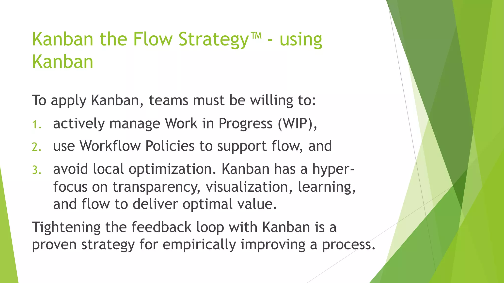 Kanban the Flow Strategy™ - using
Kanban
To apply Kanban, teams must be willing to:
1. actively manage Work in Progress (WIP),
2. use Workflow Policies to support flow, and
3. avoid local optimization. Kanban has a hyper-
focus on transparency, visualization, learning,
and flow to deliver optimal value.
Tightening the feedback loop with Kanban is a
proven strategy for empirically improving a process.
 
