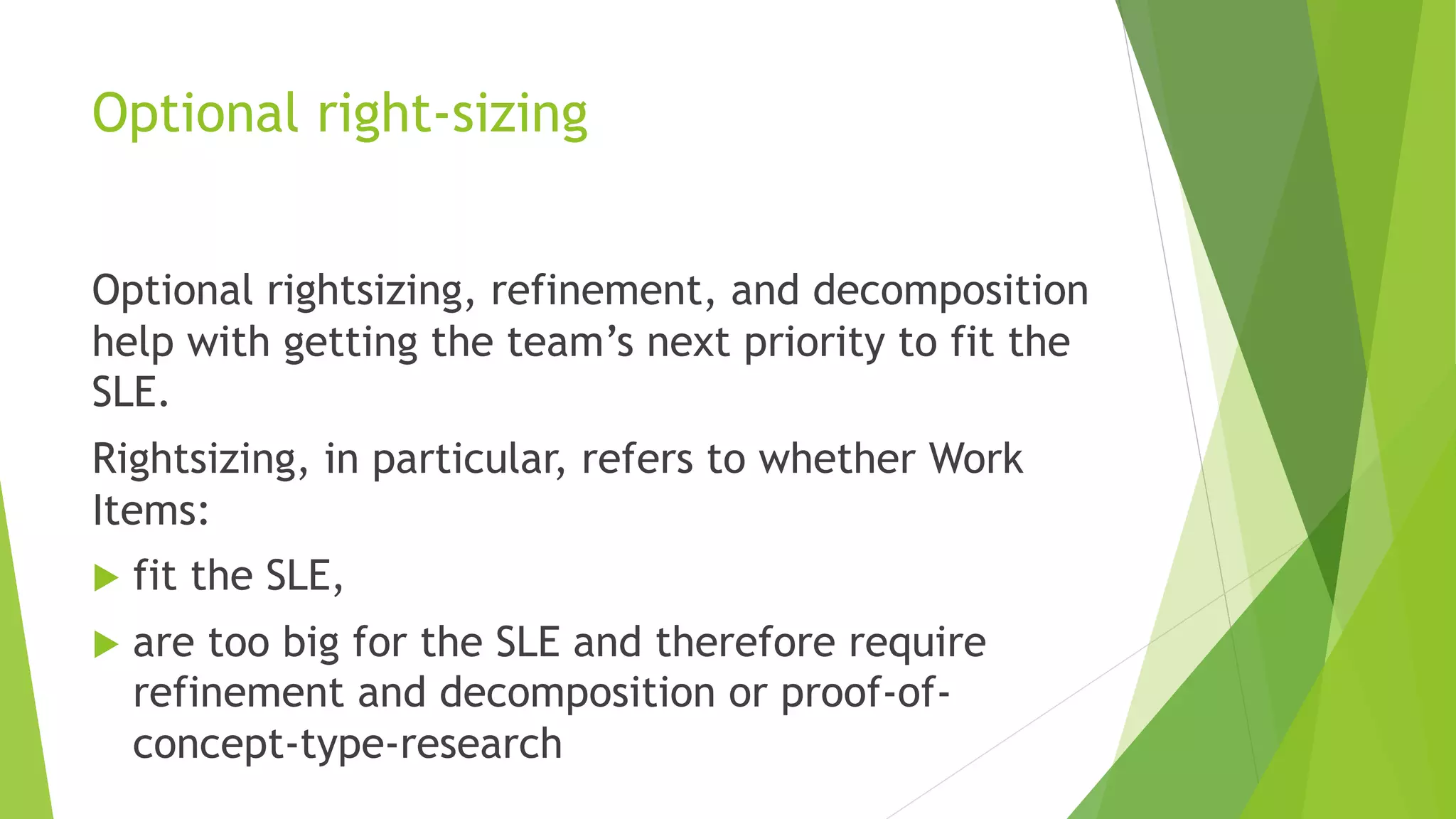 Optional right-sizing
Optional rightsizing, refinement, and decomposition
help with getting the team’s next priority to fit the
SLE.
Rightsizing, in particular, refers to whether Work
Items:
u fit the SLE,
u are too big for the SLE and therefore require
refinement and decomposition or proof-of-
concept-type-research
 