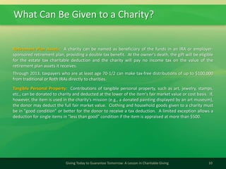What Can Be Given to a Charity?
10Giving Today to Guarantee Tomorrow: A Lesson in Charitable Giving
Retirement Plan Assets: A charity can be named as beneficiary of the funds in an IRA or employer-
sponsored retirement plan, providing a double tax benefit. At the owner's death, the gift will be eligible
for the estate tax charitable deduction and the charity will pay no income tax on the value of the
retirement plan assets it receives.
Through 2013, taxpayers who are at least age 70-1/2 can make tax-free distributions of up to $100,000
from traditional or Roth IRAs directly to charities.
Tangible Personal Property: Contributions of tangible personal property, such as art, jewelry, stamps,
etc., can be donated to charity and deducted at the lower of the item's fair market value or cost basis. If,
however, the item is used in the charity's mission (e.g., a donated painting displayed by an art museum),
the donor may deduct the full fair market value. Clothing and household goods given to a charity must
be in "good condition" or better for the donor to receive a tax deduction. A limited exception allows a
deduction for single items in "less than good" condition if the item is appraised at more than $500.
 