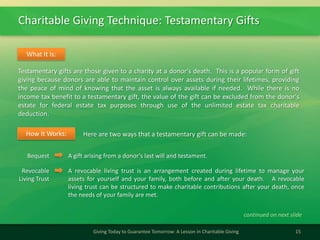 Charitable Giving Technique: Testamentary Gifts
15Giving Today to Guarantee Tomorrow: A Lesson in Charitable Giving
Testamentary gifts are those given to a charity at a donor's death. This is a popular form of gift
giving because donors are able to maintain control over assets during their lifetimes, providing
the peace of mind of knowing that the asset is always available if needed. While there is no
income tax benefit to a testamentary gift, the value of the gift can be excluded from the donor's
estate for federal estate tax purposes through use of the unlimited estate tax charitable
deduction.
What It Is:
Here are two ways that a testamentary gift can be made:How It Works:
Bequest A gift arising from a donor's last will and testament.
Revocable
Living Trust
A revocable living trust is an arrangement created during lifetime to manage your
assets for yourself and your family, both before and after your death. A revocable
living trust can be structured to make charitable contributions after your death, once
the needs of your family are met.
continued on next slide
 