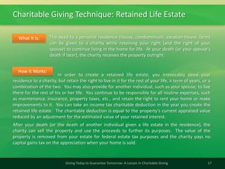 Charitable Giving Technique: Retained Life Estate
17Giving Today to Guarantee Tomorrow: A Lesson in Charitable Giving
The deed to a personal residence (house, condominium, vacation house, farm)
can be given to a charity while retaining your right (and the right of your
spouse) to continue living in the home for life. At your death (or your spouse's
death if later), the charity receives the property outright.
What It Is:
In order to create a retained life estate, you irrevocably deed your
residence to a charity, but retain the right to live in it for the rest of your life, a term of years, or a
combination of the two. You may also provide for another individual, such as your spouse, to live
there for the rest of his or her life. You continue to be responsible for all routine expenses, such
as maintenance, insurance, property taxes, etc., and retain the right to rent your home or make
improvements to it. You can take an income tax charitable deduction in the year you create the
retained life estate. The charitable deduction is equal to the property's current appraised value
reduced by an adjustment for the estimated value of your retained interest.
After your death (or the death of another individual given a life estate in the residence), the
charity can sell the property and use the proceeds to further its purposes. The value of the
property is removed from your estate for federal estate tax purposes and the charity pays no
capital gains tax on the appreciation when your home is sold.
How It Works:
 