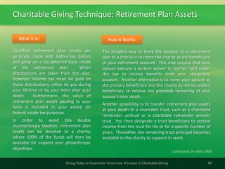 Charitable Giving Technique: Retirement Plan Assets
18Giving Today to Guarantee Tomorrow: A Lesson in Charitable Giving
Qualified retirement plan assets are
generally made with before-tax dollars
and grow on a tax-deferred basis inside
of the retirement plan. When
distributions are taken from the plan,
however, income tax must be paid on
those distributions, either by you during
your lifetime or by your heirs after your
death. Furthermore, the value of
retirement plan assets passing to your
heirs is included in your estate for
federal estate tax purposes.
In order to avoid this double
income/estate taxation, retirement plan
assets can be donated to a charity,
where 100% of the funds will then be
available for support your philanthropic
objectives.
What It Is:
The simplest way to leave the balance in a retirement
plan to a charity is to name the charity as the beneficiary
of your retirement account. This may require that your
spouse execute a written waiver to his/her right under
the law to receive benefits from your retirement
account. Another alternative is to name your spouse as
the primary beneficiary and the charity as the secondary
beneficiary, to receive any proceeds remaining at your
spouse's later death.
Another possibility is to transfer retirement plan assets
at your death to a charitable trust, such as a charitable
remainder unitrust or a charitable remainder annuity
trust. You then designate a trust beneficiary to receive
income from the trust for life or for a specific number of
years. Thereafter, the remaining trust principal becomes
available to the charity to support its work.
How It Works:
continued on next slide
 