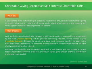 Charitable Giving Technique: Split-Interest Charitable Gifts
20Giving Today to Guarantee Tomorrow: A Lesson in Charitable Giving
If you want to make a charitable gift, especially a substantial one, split-interest charitable giving
techniques allow you to make the gift today, while retaining an interest in the property and
receiving both immediate and longer-term tax benefits.
What It Is:
With a split-interest charitable gift, the asset is split into two parts: a stream of income produced
by the asset (income interest) and the principal remaining after the income interest is paid
(remainder interest). Through the use of a charitable trust, the donor transfers the asset to the
trust and names a beneficiary for either the income interest or the remainder interest, with the
charity receiving the other interest.
Assuming the charitable trust is properly designed, a split-interest gift may provide a current
federal income tax deduction, avoidance or delay of capital gains taxation and/or a reduction of
the federal estate tax bill.
How It Works:
continued on next slide
 