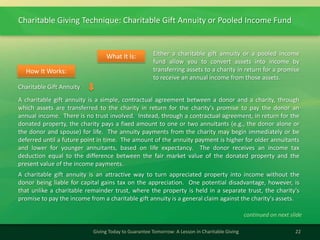 Charitable Giving Technique: Charitable Gift Annuity or Pooled Income Fund
22Giving Today to Guarantee Tomorrow: A Lesson in Charitable Giving
Either a charitable gift annuity or a pooled income
fund allow you to convert assets into income by
transferring assets to a charity in return for a promise
to receive an annual income from those assets.
What It Is:
A charitable gift annuity is a simple, contractual agreement between a donor and a charity, through
which assets are transferred to the charity in return for the charity's promise to pay the donor an
annual income. There is no trust involved. Instead, through a contractual agreement, in return for the
donated property, the charity pays a fixed amount to one or two annuitants (e.g., the donor alone or
the donor and spouse) for life. The annuity payments from the charity may begin immediately or be
deferred until a future point in time. The amount of the annuity payment is higher for older annuitants
and lower for younger annuitants, based on life expectancy. The donor receives an income tax
deduction equal to the difference between the fair market value of the donated property and the
present value of the income payments.
A charitable gift annuity is an attractive way to turn appreciated property into income without the
donor being liable for capital gains tax on the appreciation. One potential disadvantage, however, is
that unlike a charitable remainder trust, where the property is held in a separate trust, the charity's
promise to pay the income from a charitable gift annuity is a general claim against the charity's assets.
How It Works:
continued on next slide
Charitable Gift Annuity
 