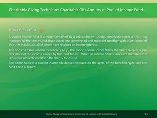 Charitable Giving Technique: Charitable Gift Annuity or Pooled Income Fund
23Giving Today to Guarantee Tomorrow: A Lesson in Charitable Giving
A pooled income fund is a trust maintained by a public charity. Donors contribute assets to this trust
managed by the charity and those assets are commingled and managed together with assets donated
by other individuals, all of whom have retained an income interest.
The non-charitable income beneficiary (e.g., the donor, spouse, other family member) receives a pro
rata share of the income earned by the trust for life. When all income beneficiaries are deceased, the
remaining property reverts to the charity for its use.
The donor receives a current income tax deduction based on the age(s) of the beneficiary(ies) and the
fund's rate of return.
Pooled Income Fund
 
