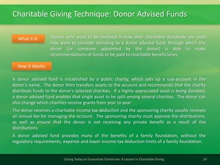 Charitable Giving Technique: Donor Advised Funds
24Giving Today to Guarantee Tomorrow: A Lesson in Charitable Giving
Donors who want to be involved in how their charitable donations are used
may want to consider donating to a donor advised fund, through which the
donor (or someone appointed by the donor) is able to make
recommendations of funds to be paid to charitable beneficiaries.
What It Is:
A donor advised fund is established by a public charity, which sets up a sub-account in the
donor's name. The donor then transfers assets to the account and recommends that the charity
distribute funds to the donor's selected charities. If a highly-appreciated asset is being donated,
a donor advised fund enables that single asset to be split among several charities. The donor can
also change which charities receive grants from year to year.
The donor receives a charitable income tax deduction and the sponsoring charity usually receives
an annual fee for managing the account. The sponsoring charity must approve the distributions,
as well as ensure that the donor is not receiving any private benefit as a result of the
distributions.
A donor advised fund provides many of the benefits of a family foundation, without the
regulatory requirements, expense and lower income tax deduction limits of a family foundation.
How It Works:
 