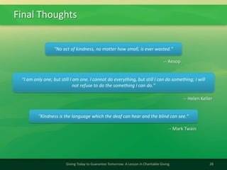 Final Thoughts
28Giving Today to Guarantee Tomorrow: A Lesson in Charitable Giving
"No act of kindness, no matter how small, is ever wasted."
-- Aesop
"I am only one; but still I am one. I cannot do everything, but still I can do something; I will
not refuse to do the something I can do."
-- Helen Keller
"Kindness is the language which the deaf can hear and the blind can see."
-- Mark Twain
 