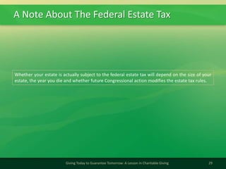 A Note About The Federal Estate Tax
29Giving Today to Guarantee Tomorrow: A Lesson in Charitable Giving
Whether your estate is actually subject to the federal estate tax will depend on the size of your
estate, the year you die and whether future Congressional action modifies the estate tax rules.
 