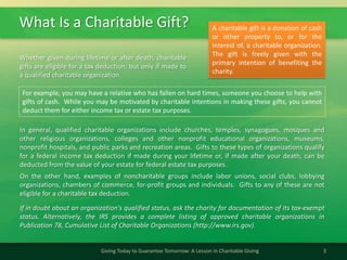 What Is a Charitable Gift?
3Giving Today to Guarantee Tomorrow: A Lesson in Charitable Giving
In general, qualified charitable organizations include churches, temples, synagogues, mosques and
other religious organizations, colleges and other nonprofit educational organizations, museums,
nonprofit hospitals, and public parks and recreation areas. Gifts to these types of organizations qualify
for a federal income tax deduction if made during your lifetime or, if made after your death, can be
deducted from the value of your estate for federal estate tax purposes.
On the other hand, examples of noncharitable groups include labor unions, social clubs, lobbying
organizations, chambers of commerce, for-profit groups and individuals. Gifts to any of these are not
eligible for a charitable tax deduction.
If in doubt about an organization's qualified status, ask the charity for documentation of its tax-exempt
status. Alternatively, the IRS provides a complete listing of approved charitable organizations in
Publication 78, Cumulative List of Charitable Organizations (http://www.irs.gov).
A charitable gift is a donation of cash
or other property to, or for the
interest of, a charitable organization.
The gift is freely given with the
primary intention of benefiting the
charity.
Whether given during lifetime or after death, charitable
gifts are eligible for a tax deduction, but only if made to
a qualified charitable organization.
For example, you may have a relative who has fallen on hard times, someone you choose to help with
gifts of cash. While you may be motivated by charitable intentions in making these gifts, you cannot
deduct them for either income tax or estate tax purposes.
 