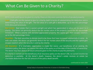 What Can Be Given to a Charity?
9Giving Today to Guarantee Tomorrow: A Lesson in Charitable Giving
While most anything can be given to charity, these are the more common forms of donated property:
Cash: Cash gifts are the easiest to give to a charity, both in terms of substantiating the deduction and in
determining the value of the gift. The full value of a cash gift is deductible, up to the AGI percentage
limits discussed previously.
Real Estate: Real estate that is owned outright and which has appreciated in value can be given to a
charity. The donor can generally deduct the fair market value of the property (up to the AGI percentage
limitation). When a charity sells donated appreciated property, the capital gain then escapes taxation,
up to the AGI percentage limits.
Securities: The best securities to donate tend to be those that have increased substantially in value. As
with real estate, the donor can generally deduct the fair market value of the security and the capital gain
escapes taxation when the security is sold by the charity.
Life Insurance: If a charitable organization is made the owner and beneficiary of an existing life
insurance policy, the donor can deduct the value of the policy as of the date of the transfer of ownership.
The donor may then deduct all future amounts given to the charity to pay the premiums.
If a charity is named just the beneficiary of an insurance policy on the donor's life, no current income tax
deduction is available. At the donor's death, however, the donor's estate receives an estate tax
charitable deduction for the full amount of the policy death benefit.
continued on next slide
 