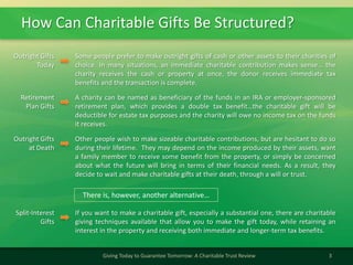 How Can Charitable Gifts Be Structured?
3Giving Today to Guarantee Tomorrow: A Charitable Trust Review
Outright Gifts
Today
Some people prefer to make outright gifts of cash or other assets to their charities of
choice. In many situations, an immediate charitable contribution makes sense… the
charity receives the cash or property at once, the donor receives immediate tax
benefits and the transaction is complete.
Retirement
Plan Gifts
A charity can be named as beneficiary of the funds in an IRA or employer-sponsored
retirement plan, which provides a double tax benefit…the charitable gift will be
deductible for estate tax purposes and the charity will owe no income tax on the funds
it receives.
Outright Gifts
at Death
Other people wish to make sizeable charitable contributions, but are hesitant to do so
during their lifetime. They may depend on the income produced by their assets, want
a family member to receive some benefit from the property, or simply be concerned
about what the future will bring in terms of their financial needs. As a result, they
decide to wait and make charitable gifts at their death, through a will or trust.
Split-Interest
Gifts
If you want to make a charitable gift, especially a substantial one, there are charitable
giving techniques available that allow you to make the gift today, while retaining an
interest in the property and receiving both immediate and longer-term tax benefits.
There is, however, another alternative…
 