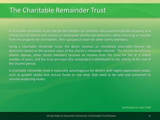 The Charitable Remainder Trust
8Giving Today to Guarantee Tomorrow: A Charitable Trust Review
A charitable remainder trust may be the solution for someone who wants to donate property to a
charity during lifetime and receive an immediate income tax deduction, while reserving an income
from the property for themselves, their spouses or even for other family members.
Using a charitable remainder trust, the donor receives an immediate charitable income tax
deduction based on the present value of the charity's remainder interest. The income beneficiary
(donor, spouse, other family member) receives an income from the trust for life or a stated
number of years, and the trust principal (the remainder) is distributed to the charity at the end of
the income period.
A charitable remainder trust is especially advantageous for donors with highly-appreciated assets,
such as growth stocks and mutual funds or raw land, that need to be sold and converted to
income-producing assets.
continued on next slide
 
