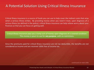 A Potential Solution Using Critical Illness Insurance
10Protecting Your Assets and Lifestyle: A Critical Illness Insurance Review
Critical illness insurance is a source of funds you can use to help cover the indirect costs that arise
when a serious illness strikes. By providing money when you need it most, upon diagnosis of a
serious illness (as defined in the policy), critical illness insurance can help relieve worry about your
finances so that you can focus on getting well.
Critical illness insurance pays you a lump sum of money upon diagnosis of a covered condition.
This money is yours to use for any purpose, with no restrictions.
Since the premiums paid for critical illness insurance are not tax deductible, the benefits are not
considered as income and are received 100% free of income tax.
continued on next slide
 