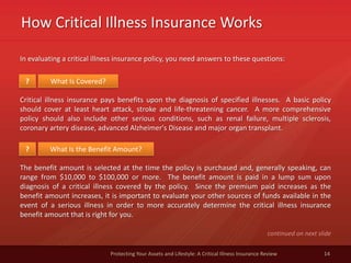How Critical Illness Insurance Works
14Protecting Your Assets and Lifestyle: A Critical Illness Insurance Review
In evaluating a critical illness insurance policy, you need answers to these questions:
What Is Covered??
Critical illness insurance pays benefits upon the diagnosis of specified illnesses. A basic policy
should cover at least heart attack, stroke and life-threatening cancer. A more comprehensive
policy should also include other serious conditions, such as renal failure, multiple sclerosis,
coronary artery disease, advanced Alzheimer's Disease and major organ transplant.
What Is the Benefit Amount??
The benefit amount is selected at the time the policy is purchased and, generally speaking, can
range from $10,000 to $100,000 or more. The benefit amount is paid in a lump sum upon
diagnosis of a critical illness covered by the policy. Since the premium paid increases as the
benefit amount increases, it is important to evaluate your other sources of funds available in the
event of a serious illness in order to more accurately determine the critical illness insurance
benefit amount that is right for you.
continued on next slide
 