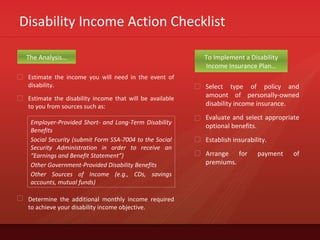 Disability Income Action Checklist
Estimate the income you will need in the event of
disability.
Estimate the disability income that will be available
to you from sources such as:
The Analysis… To Implement a Disability
Income Insurance Plan…
Select type of policy and
amount of personally-owned
disability income insurance.
Evaluate and select appropriate
optional benefits.
Establish insurability.
Arrange for payment of
premiums.
Determine the additional monthly income required
to achieve your disability income objective.
Employer-Provided Short- and Long-Term Disability
Benefits
Social Security (submit Form SSA-7004 to the Social
Security Administration in order to receive an
“Earnings and Benefit Statement”)
Other Government-Provided Disability Benefits
Other Sources of Income (e.g., CDs, savings
accounts, mutual funds)
 