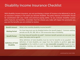 Disability Income Insurance Checklist
With disability income insurance, you are purchasing a stream of income to be delivered to you by
an insurance company in the event you become disabled. The policy features and benefits should
be coordinated with your needs and premium-paying ability. As you evaluate disability income
policy features and benefits, remember that the choices you make will impact the premiums you
pay and the benefits you are entitled to receive.
continued on next slide
Benefit Amount What is the monthly disability income benefit?
Waiting Period
For how long must you be disabled before the benefit begins? Common waiting
periods are 60, 90, 180, 365 or 730 consecutive days of disability.
Benefit Period
For how long will benefits be paid? Common benefit periods are one year, two
years, five years and to age 65.
Definition of Total
Disability
What definition of total disability must be met for benefits to be payable? The
definition of total disability can range from the inability to perform your own
occupation to the inability to work in any reasonable occupation based on your
education, training and experience. This is an important policy provision to
evaluate.
 