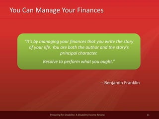 You Can Manage Your Finances
Preparing for Disability: A Disability Income Review 11
“It’s by managing your finances that you write the story
of your life. You are both the author and the story’s
principal character.
Resolve to perform what you ought.”
-- Benjamin Franklin
 