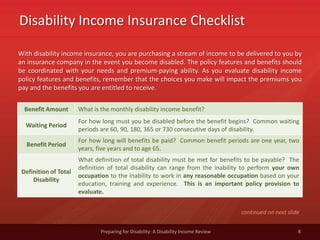 Disability Income Insurance Checklist
8Preparing for Disability: A Disability Income Review
With disability income insurance, you are purchasing a stream of income to be delivered to you by
an insurance company in the event you become disabled. The policy features and benefits should
be coordinated with your needs and premium-paying ability. As you evaluate disability income
policy features and benefits, remember that the choices you make will impact the premiums you
pay and the benefits you are entitled to receive.
continued on next slide
Benefit Amount What is the monthly disability income benefit?
Waiting Period
For how long must you be disabled before the benefit begins? Common waiting
periods are 60, 90, 180, 365 or 730 consecutive days of disability.
Benefit Period
For how long will benefits be paid? Common benefit periods are one year, two
years, five years and to age 65.
Definition of Total
Disability
What definition of total disability must be met for benefits to be payable? The
definition of total disability can range from the inability to perform your own
occupation to the inability to work in any reasonable occupation based on your
education, training and experience. This is an important policy provision to
evaluate.
 