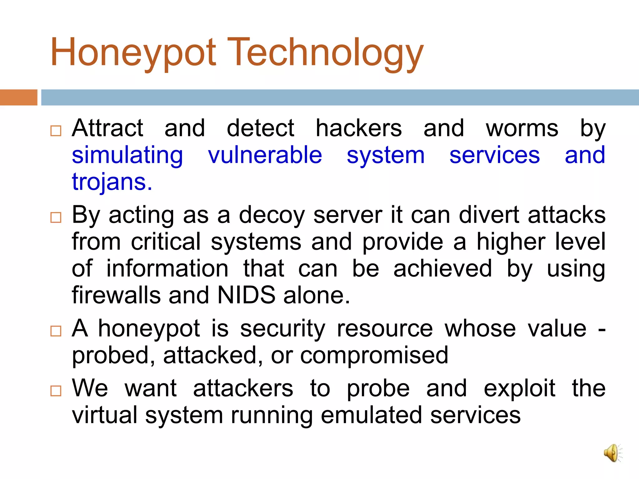 Honeypot Technology
 Attract and detect hackers and worms by
simulating vulnerable system services and
trojans.
 By acting as a decoy server it can divert attacks
from critical systems and provide a higher level
of information that can be achieved by using
firewalls and NIDS alone.
 A honeypot is security resource whose value -
probed, attacked, or compromised
 We want attackers to probe and exploit the
virtual system running emulated services
 