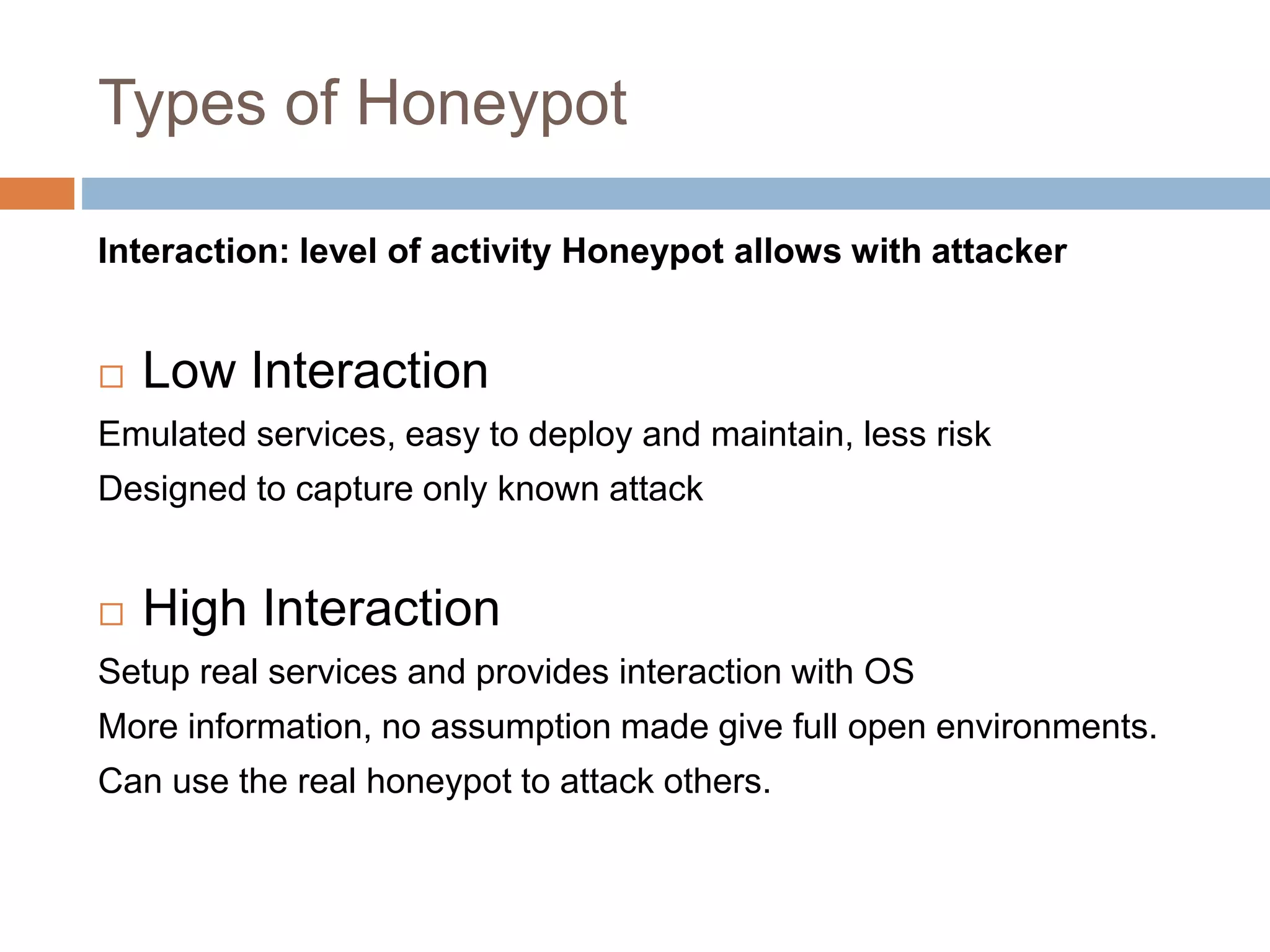 Types of Honeypot
Interaction: level of activity Honeypot allows with attacker
 Low Interaction
Emulated services, easy to deploy and maintain, less risk
Designed to capture only known attack
 High Interaction
Setup real services and provides interaction with OS
More information, no assumption made give full open environments.
Can use the real honeypot to attack others.
 