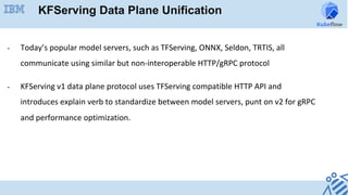 -  Today’s	popular	model	servers,	such	as	TFServing,	ONNX,	Seldon,	TRTIS,	all	
communicate	using	similar	but	non-interoperable	HTTP/gRPC	protocol	
-  KFServing	v1	data	plane	protocol	uses	TFServing	compatible	HTTP	API	and	
introduces	explain	verb	to	standardize	between	model	servers,	punt	on	v2	for	gRPC	
and	performance	optimization.	
KFServing Data Plane Unification
 