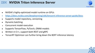 ●  NVIDIA’s	highly-optimized	model	runtime	on	GPUs	
●  https://docs.nvidia.com/deeplearning/sdk/tensorrt-inference-server-guide/docs	
●  Supports	model	repository,	versioning	
●  Dynamic	batching	
●  Concurrent	model	execution	
●  Supports	TensorFlow,	PyTorch,	ONNX	models	
●  Written	in	C++,	support	both	REST	and	gRPC	
●  TensorRT	Optimizer	can	further	bring	down	the	BERT	inference	latency	
NVIDIA Triton Inference Server
 