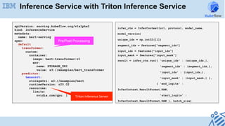 Inference Service with Triton Inference Service
apiVersion: serving.kubeflow.org/v1alpha2
kind: InferenceService
metadata:
name: bert-serving
spec:
default
transformer:
custom:
container:
image: bert-transformer:v1
env:
name: STORAGE_URI
value: s3://examples/bert_transformer
predictor:
tensorrt:
storageUri: s3://examples/bert
runtimeVersion: r20.02
resources:
limits:
nvidia.com/gpu: 1 Triton	Inference	Server
infer_ctx = InferContext(url, protocol, model_name,
model_version)
unique_ids = np.int32([1])
segment_ids = features["segment_ids"]
input_ids = features["input_ids"]
input_mask = features["input_mask"]
result = infer_ctx.run({ 'unique_ids' : (unique_ids,),
'segment_ids' : (segment_ids,),
'input_ids' : (input_ids,),
'input_mask' : (input_mask,) },
{ 'end_logits' :
InferContext.ResultFormat.RAW,
'start_logits' :
InferContext.ResultFormat.RAW }, batch_size)
Pre/Post Processing
 