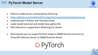 PyTorch Model Server
●  PyTorch	model	server	maintained	by	KFServing	
●  https://github.com/kubeflow/kfserving/tree/master/python/pytorchserver	
●  Implemented	in	Python	with	Tornado	server	
●  Loads	model	state	dict	and	model	class	python	file	
●  GPU	Inference	is	supported	in	KFServing	0.3	release	
	
●  Alternatively	you	can	export	PyTorch	model	in	ONNX	format	and	serve	on	
TensorRT	Inference	Server	or	ONNX	Runtime	Server.	
 