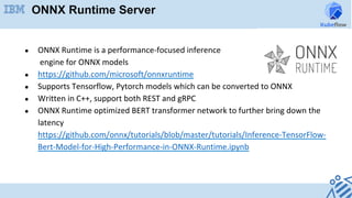 ONNX Runtime Server
●  ONNX	Runtime	is	a	performance-focused	inference	
	engine	for	ONNX	models	
●  https://github.com/microsoft/onnxruntime	
●  Supports	Tensorflow,	Pytorch	models	which	can	be	converted	to	ONNX		
●  Written	in	C++,	support	both	REST	and	gRPC	
●  ONNX	Runtime	optimized	BERT	transformer	network	to	further	bring	down	the	
latency	
https://github.com/onnx/tutorials/blob/master/tutorials/Inference-TensorFlow-
Bert-Model-for-High-Performance-in-ONNX-Runtime.ipynb	
	
	
	
 