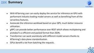 Summary
●  With	KFServing	user	can	easily	deploy	the	service	for	inference	on	GPU	with	
performant	industry	leading	model	servers	as	well	as	benefiting	from	all	the	
serverless	features.	
●  Autoscale	the	inference	workload	based	on	your	QPS,	much	better	resource	
utilization.	
●  gRPC	can	provide	better	performance	over	REST	which	allows	multiplexing	and	
protobuf	is	a	efficient	and	packed	format	than	JSON.	
●  Transformer	can	work	seamlessly	with	different	model	servers	thanks	to	
KFServing’s	data	plane	standardization.	
●  GPUs	benefit	a	lot	from	batching	the	requests.	
	
	
 