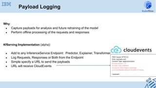Payload Logging
Why:
●  Capture payloads for analysis and future retraining of the model
●  Perform offline processing of the requests and responses
KfServing Implementation (alpha):
●  Add to any InferenceService Endpoint: Predictor, Explainer, Transformer
●  Log Requests, Responses or Both from the Endpoint
●  Simple specify a URL to send the payloads
●  URL will receive CloudEvents
POST	/event	HTTP/1.0	
Host:	example.com	
Content-Type:	application/json	
ce-specversion:	1.0	
ce-type:	repo.newItem	
ce-source:	http://bigco.com/repo	
ce-id:	610b6dd4-c85d-417b-b58f-3771e532	
		
<payload>	
 