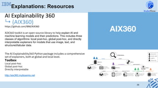 38
AIX360 toolkit is an open-source library to help explain AI and
machine learning models and their predictions. This includes three
classes of algorithms: local post-hoc, global post-hoc, and directly
interpretable explainers for models that use image, text, and
structured/tabular data.
The AI Explainability360 Python package includes a comprehensive
set of explainers, both at global and local level.
Toolbox
Local post-hoc	
Global post-hoc	
Directly interpretable	
http://aix360.mybluemix.net
AI	Explainability	360		
↳	(AIX360)	
https://github.com/IBM/AIX360	
	
Explanations: Resources
AIX360
 