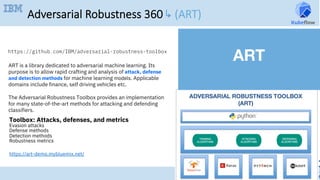 47
•  
Adversarial Robustness 360 ↳ (ART)
ART is a library dedicated to adversarial machine learning. Its
purpose is to allow rapid crafting and analysis of attack, defense
and detection methods for machine learning models. Applicable
domains include finance, self driving vehicles etc.	
The Adversarial Robustness Toolbox provides an implementation
for many state-of-the-art methods for attacking and defending
classifiers.	
https://github.com/IBM/adversarial-robustness-toolbox	
Toolbox: Attacks, defenses, and metrics
Evasion attacks
Defense methods
Detection methods
Robustness metrics	
ART	
https://art-demo.mybluemix.net/
 