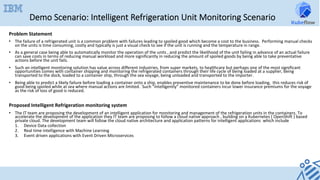 Demo Scenario: Intelligent Refrigeration Unit Monitoring Scenario
Problem	Statement		
•  The	failure	of	a	refrigerated	unit	is	a	common	problem	with	failures	leading	to	spoiled	good	which	become	a	cost	to	the	business.		Performing	manual	checks	
on	the	units	is	time	consuming,	costly	and	typically	is	just	a	visual	check	to	see	if	the	unit	is	running	and	the	temperature	in	range.		
•  As	a	general	case	being	able	to	automatically	monitor	the	operation	of	the	units	,	and	predict	the	likelihood	of	the	unit	failing	in	advance	of	an	actual	failure	
can	save	costs	in	terms	of	reducing	manual	workload	and	more	significantly	in	reducing	the	amount	of	spoiled	goods	by	being	able	to	take	preventative	
actions	before	the	unit	fails.		
•  Such	an	intelligent	monitoring	solution	has	value	across	different	industries,	from	super	markets,	to	healthcare	but	perhaps	one	of	the	most	significant	
opportunities	comes	with	container	shipping	and	monitoring	the	refrigerated	containers	through	their	life	cycle	of	being	loaded	at	a	supplier,	being	
transported	to	the	dock,	loaded	to	a	container	ship,	through	the	sea	voyage,	being	unloaded	and	transported	to	the	importer.	
•  Being	able	to	predict	a	likely	failure	before	loading	a	container	onto	a	ship,	enables	preventive	maintenance	to	be	done	before	loading,		this	reduces	risk	of	
good	being	spoiled	while	at	sea	where	manual	actions	are	limited.		Such	“intelligently”	monitored	containers	incur	lower	insurance	premiums	for	the	voyage	
as	the	risk	of	loss	of	good	is	reduced.		
	
Proposed	Intelligent	Refrigeration	monitoring	system	
•  The	IT	team	are	proposing	the	development	of	an	intelligent	application	for	monitoring	and	management	of	the	refrigeration	units	in	the	containers.	To	
accelerate	the	development	of	the	application	they	IT	team	are	proposing	to	follow	a	cloud	native	approach	,	building	on	a	Kubernetes	(	OpenShift	)	based	
private	cloud.	The	development	team	will	follow	the	cloud	native	architecture	and	application	patterns	for	intelligent	applications		which	include		
1.  Device	Data	collection	
2.  Real	time	intelligence	with	Machine	Learning		
3.  Event	driven	applications	with	Event	Driven	Microservices	
 