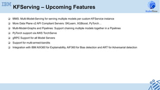 q  MMS: Multi-Model-Serving for serving multiple models per custom KFService instance
q  More Data Plane v2 API Compliant Servers: SKLearn, XGBoost, PyTorch…
q  Multi-Model-Graphs and Pipelines: Support chaining multiple models together in a Pipelines
q  PyTorch support via AWS TorchServe
q  gRPC Support for all Model Servers
q  Support for multi-armed-bandits
q  Integration with IBM AIX360 for Explainability, AIF360 for Bias detection and ART for Adversarial detection
KFServing – Upcoming Features
 