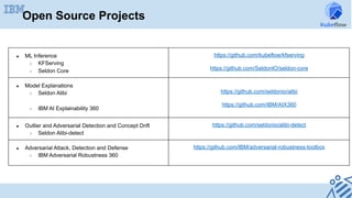 Open Source Projects
●  ML Inference
○  KFServing
○  Seldon Core
https://github.com/kubeflow/kfserving
https://github.com/SeldonIO/seldon-core
●  Model Explanations
○  Seldon Alibi
○  IBM AI Explainability 360	
https://github.com/seldonio/alibi
https://github.com/IBM/AIX360
●  Outlier and Adversarial Detection and Concept Drift
○  Seldon Alibi-detect
https://github.com/seldonio/alibi-detect
●  Adversarial Attack, Detection and Defense
○  IBM Adversarial Robustness 360	
https://github.com/IBM/adversarial-robustness-toolbox
	
 