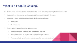 What is a Feature Catalog?
● Feature catalog can be thought of as “Master Data” which is used for building and serving Machine learning models
● It stores different features which can be used across different teams for building ML models
● It is not just a feature repository, but also includes two serving mechanisms for:
○ Batch access
○ Real time access
● Feature Update: Feature values will get updated over time
○ Some will be updated in real time. E.g., average traffic in an area
○ Some will be updated not very frequently. E.g., Credit rating of customer
○ Features need to be synced between repositories used for batch access and real time access.
 