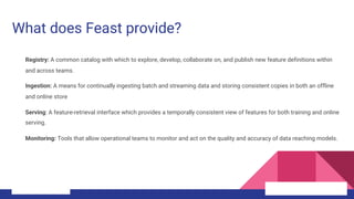 What does Feast provide?
Registry: A common catalog with which to explore, develop, collaborate on, and publish new feature definitions within
and across teams.
Ingestion: A means for continually ingesting batch and streaming data and storing consistent copies in both an offline
and online store
Serving: A feature-retrieval interface which provides a temporally consistent view of features for both training and online
serving.
Monitoring: Tools that allow operational teams to monitor and act on the quality and accuracy of data reaching models.
 