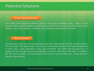Potential Solutions
15Estate Planning Insurance Considerations
Forced Liquidation Method
Your estate could liquidate sufficient assets to pay estate settlement costs. Keep in mind,
however, that a forced liquidation may bring only a small fraction of the true value of your assets
if there is not a ready market. In addition, sales expenses are bound to be incurred.
3
Discount Method
Assuming you qualify, you can arrange now to pay your estate tax bill with life insurance dollars.
For every dollar your estate needs, you can give an insurance company from approximately one
to seven cents a year, depending on your age and health. No matter how long you live, it is
unlikely you will ever give the insurance company more than 100 cents on the dollar. In addition,
the life insurance policy can frequently be structured to accommodate your unique premium
payment requirements.
4
 