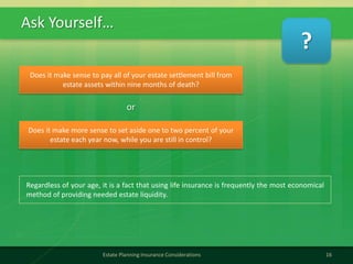 Ask Yourself…
16Estate Planning Insurance Considerations
Does it make sense to pay all of your estate settlement bill from
estate assets within nine months of death?
Regardless of your age, it is a fact that using life insurance is frequently the most economical
method of providing needed estate liquidity.
Does it make more sense to set aside one to two percent of your
estate each year now, while you are still in control?
or
?
 
