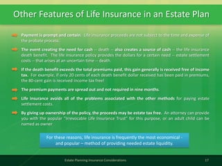 Other Features of Life Insurance in an Estate Plan
17Estate Planning Insurance Considerations
Payment is prompt and certain. Life insurance proceeds are not subject to the time and expense of
the probate process.
The event creating the need for cash -- death -- also creates a source of cash -- the life insurance
death benefit. The life insurance policy provides the dollars for a certain need -- estate settlement
costs -- that arises at an uncertain time -- death.
If the death benefit exceeds the total premiums paid, this gain generally is received free of income
tax. For example, if only 20 cents of each death benefit dollar received has been paid in premiums,
the 80-cent gain is received income tax free!
The premium payments are spread out and not required in nine months.
Life insurance avoids all of the problems associated with the other methods for paying estate
settlement costs.
By giving up ownership of the policy, the proceeds may be estate tax free. An attorney can provide
you with the popular "Irrevocable Life Insurance Trust" for this purpose, or an adult child can be
named as owner
For these reasons, life insurance is frequently the most economical -
and popular – method of providing needed estate liquidity.
 