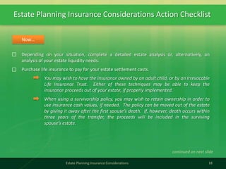 Estate Planning Insurance Considerations Action Checklist
18Estate Planning Insurance Considerations
Depending on your situation, complete a detailed estate analysis or, alternatively, an
analysis of your estate liquidity needs.
Purchase life insurance to pay for your estate settlement costs.
You may wish to have the insurance owned by an adult child, or by an Irrevocable
Life Insurance Trust. Either of these techniques may be able to keep the
insurance proceeds out of your estate, if properly implemented.
When using a survivorship policy, you may wish to retain ownership in order to
use insurance cash values, if needed. The policy can be moved out of the estate
by giving it away after the first spouse’s death. If, however, death occurs within
three years of the transfer, the proceeds will be included in the surviving
spouse’s estate.
Now…
continued on next slide
 