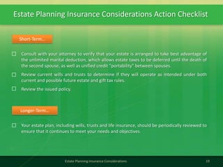 Estate Planning Insurance Considerations Action Checklist
19Estate Planning Insurance Considerations
Consult with your attorney to verify that your estate is arranged to take best advantage of
the unlimited marital deduction, which allows estate taxes to be deferred until the death of
the second spouse, as well as unified credit "portability" between spouses.
Review current wills and trusts to determine if they will operate as intended under both
current and possible future estate and gift tax rules.
Review the issued policy.
Short-Term…
Your estate plan, including wills, trusts and life insurance, should be periodically reviewed to
ensure that it continues to meet your needs and objectives.
Longer-Term…
 